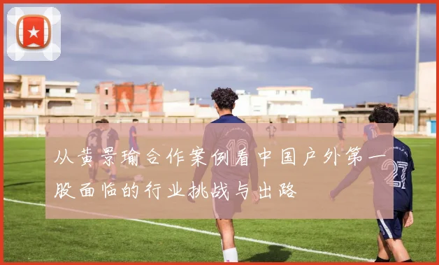 从黄景瑜合作案例看中国户外第一股面临的行业挑战与出路