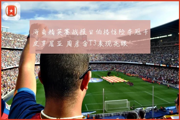 海南精英赛战报甘伯格惊险夺冠卡皮罗居亚 周彦含T3表现亮眼