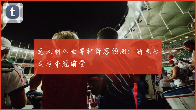 意大利队世界杯阵容预测:新老结合与夺冠前景